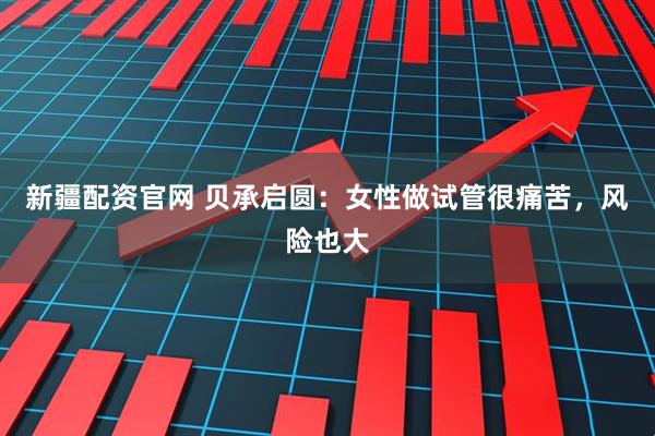 新疆配资官网 贝承启圆：女性做试管很痛苦，风险也大