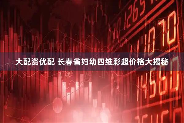 大配资优配 长春省妇幼四维彩超价格大揭秘