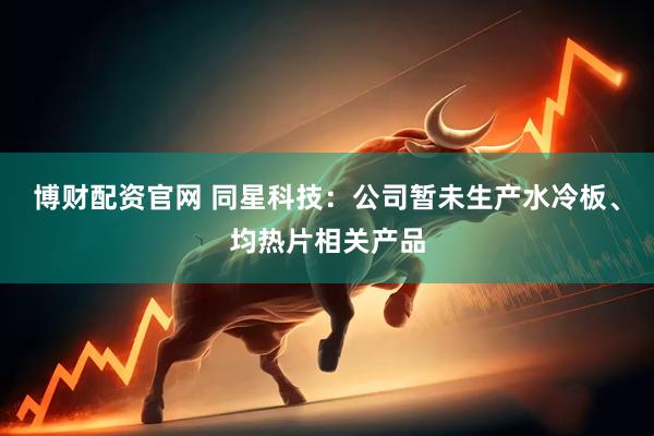 博财配资官网 同星科技：公司暂未生产水冷板、均热片相关产品