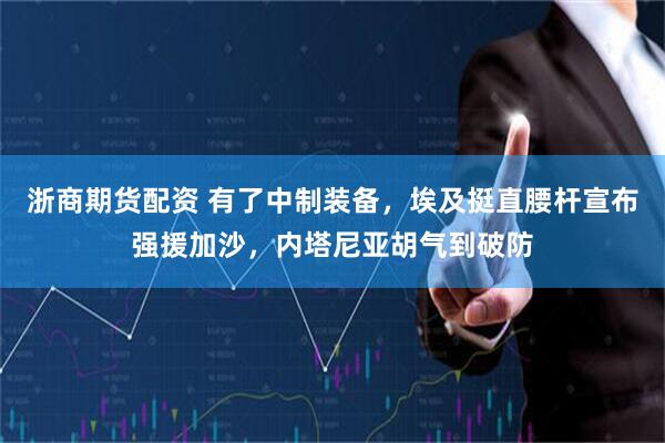 浙商期货配资 有了中制装备，埃及挺直腰杆宣布强援加沙，内塔尼亚胡气到破防
