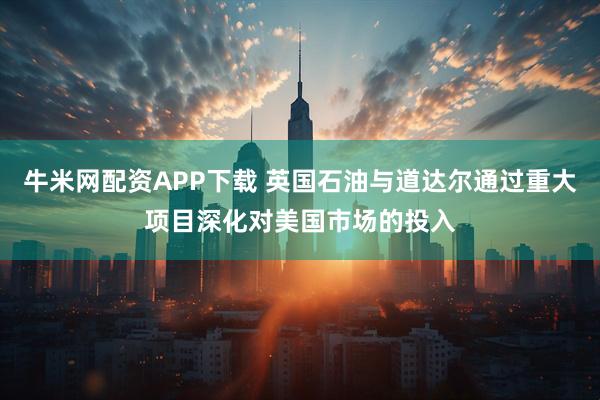 牛米网配资APP下载 英国石油与道达尔通过重大项目深化对美国市场的投入