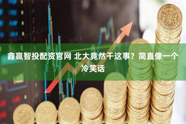 鑫赢智投配资官网 北大竟然干这事？简直像一个冷笑话