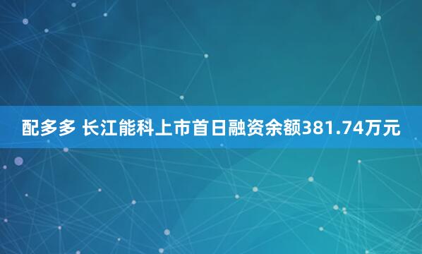 配多多 长江能科上市首日融资余额381.74万元