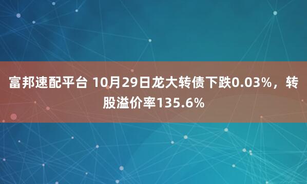 富邦速配平台 10月29日龙大转债下跌0.03%，转股溢价率135.6%