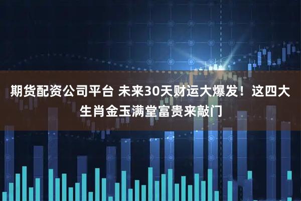 期货配资公司平台 未来30天财运大爆发！这四大生肖金玉满堂富贵来敲门