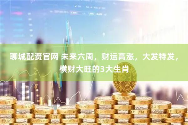 聊城配资官网 未来六周，财运高涨，大发特发，横财大旺的3大生肖