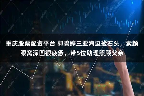 重庆股票配资平台 郭碧婷三亚海边捡石头，素颜眼窝深凹很疲惫，带5位助理照顾父亲