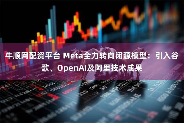牛顺网配资平台 Meta全力转向闭源模型：引入谷歌、OpenAI及阿里技术成果