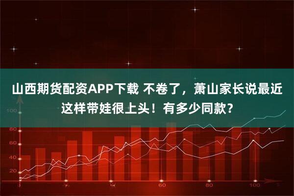 山西期货配资APP下载 不卷了，萧山家长说最近这样带娃很上头！有多少同款？