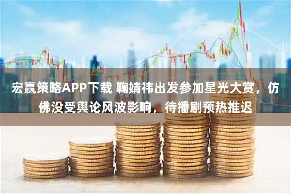 宏赢策略APP下载 鞠婧祎出发参加星光大赏，仿佛没受舆论风波影响，待播剧预热推迟