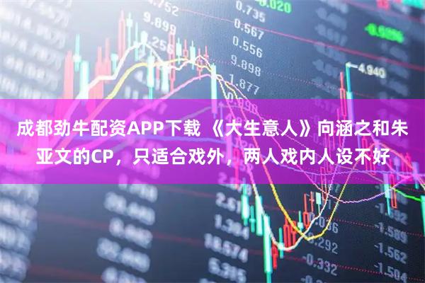 成都劲牛配资APP下载 《大生意人》向涵之和朱亚文的CP，只适合戏外，两人戏内人设不好