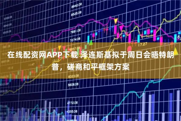 在线配资网APP下载 泽连斯基拟于周日会晤特朗普，磋商和平框架方案