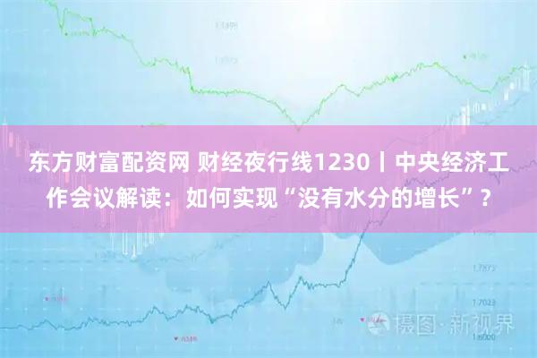东方财富配资网 财经夜行线1230丨中央经济工作会议解读：如何实现“没有水分的增长”？