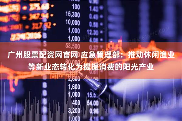 广州股票配资网官网 应急管理部：推动休闲渔业等新业态转化为提振消费的阳光产业