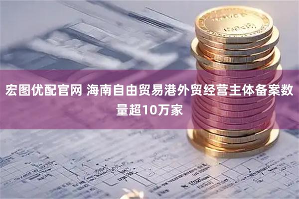 宏图优配官网 海南自由贸易港外贸经营主体备案数量超10万家