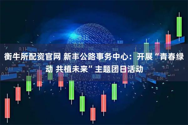 衡牛所配资官网 新丰公路事务中心：开展“青春绿动 共植未来”主题团日活动