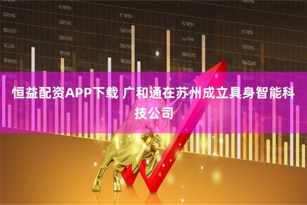 恒益配资APP下载 广和通在苏州成立具身智能科技公司