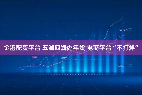 金港配资平台 五湖四海办年货 电商平台“不打烊”