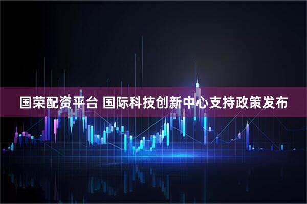 国荣配资平台 国际科技创新中心支持政策发布