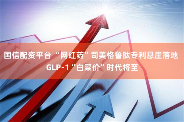 国信配资平台 “网红药”司美格鲁肽专利悬崖落地 GLP-1“白菜价”时代将至