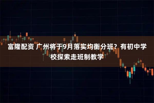 富隆配资 广州将于9月落实均衡分班？有初中学校探索走班制教学
