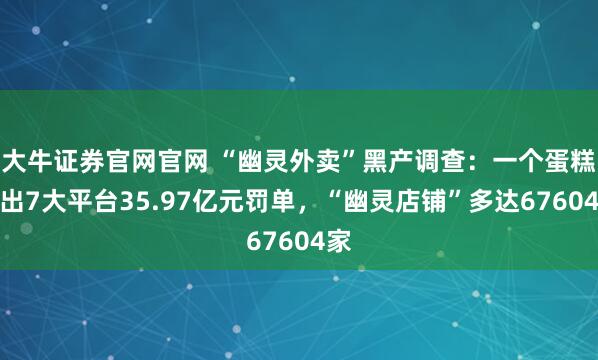 大牛证券官网官网 “幽灵外卖”黑产调查：一个蛋糕引出7大平台35.97亿元罚单，“幽灵店铺”多达67604家