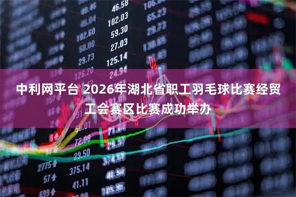 中利网平台 2026年湖北省职工羽毛球比赛经贸工会赛区比赛成功举办