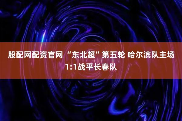 股配网配资官网 “东北超”第五轮 哈尔滨队主场1:1战平长春队