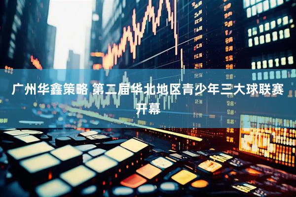 广州华鑫策略 第二届华北地区青少年三大球联赛开幕