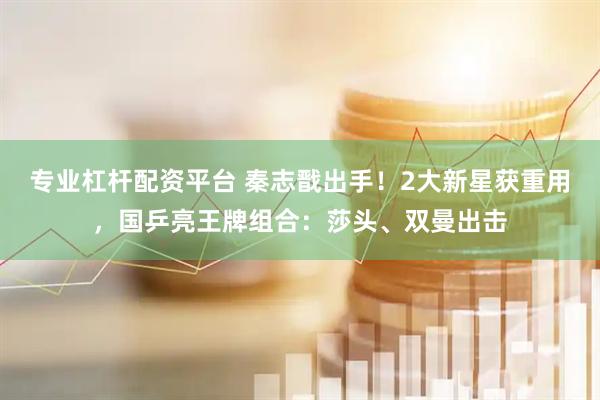 专业杠杆配资平台 秦志戬出手！2大新星获重用，国乒亮王牌组合：莎头、双曼出击