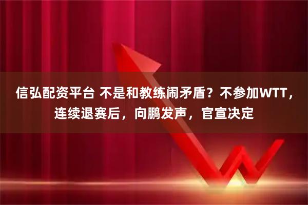 信弘配资平台 不是和教练闹矛盾？不参加WTT，连续退赛后，向鹏发声，官宣决定